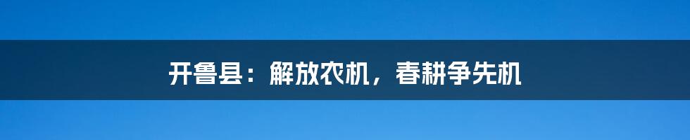 开鲁县:解放农机,春耕争先机