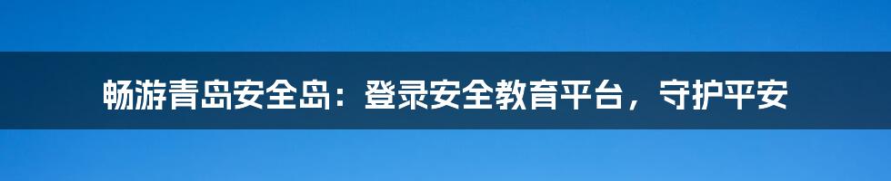 畅游青岛安全岛：登录安全教育平台，守护平安
