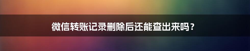 微信转账记录删除后还能查出来吗?