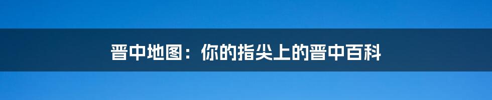 晋中地图：你的指尖上的晋中百科