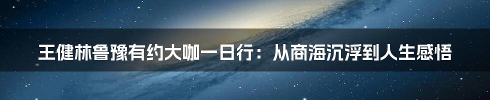 王健林鲁豫有约大咖一日行:从商海沉浮到人生感悟
