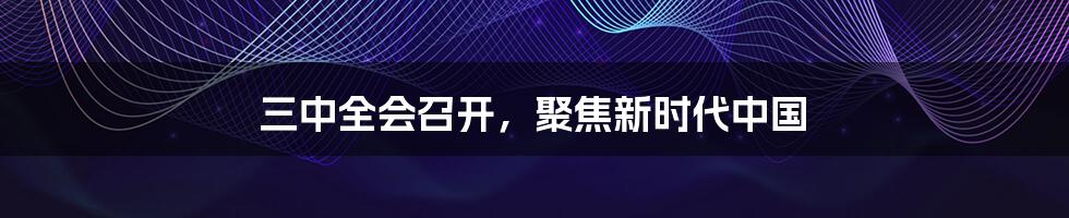 三中全会召开,聚焦新时代中国