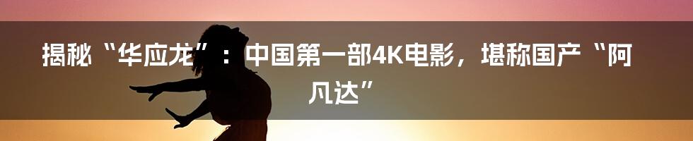 揭秘“华应龙”:中国第一部4K电影,堪称国产“阿凡达”