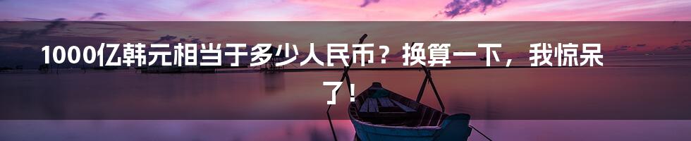 1000亿韩元相当于多少人民币?换算一下,我惊呆了!