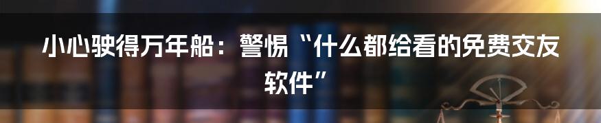 小心驶得万年船：警惕“什么都给看的免费交友软件”