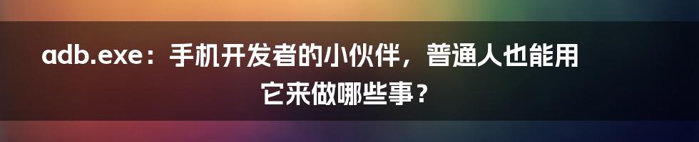 adb.exe:手机开发者的小伙伴,普通人也能用它来做哪些事?