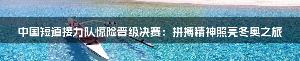 中国短道接力队惊险晋级决赛:拼搏精神照亮冬奥之旅