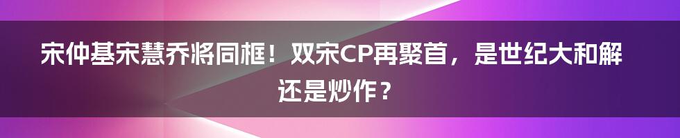 宋仲基宋慧乔将同框!双宋CP再聚首,是世纪大和解还是炒作?