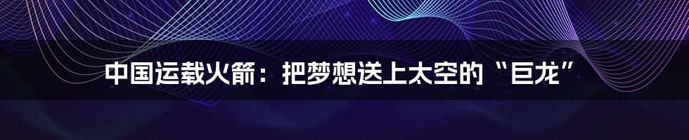 中国运载火箭:把梦想送上太空的“巨龙”