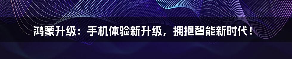 鸿蒙升级:手机体验新升级,拥抱智能新时代!