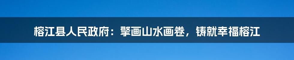 榕江县人民政府：擎画山水画卷，铸就幸福榕江