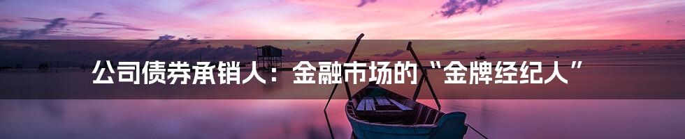 公司债券承销人：金融市场的“金牌经纪人”