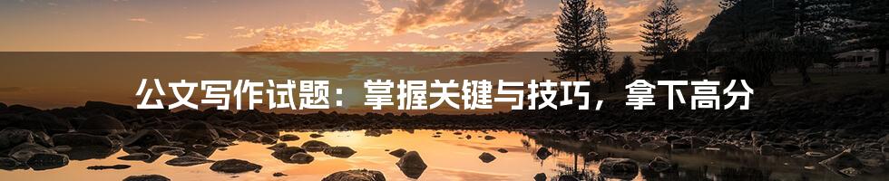 公文写作试题:掌握关键与技巧,拿下高分