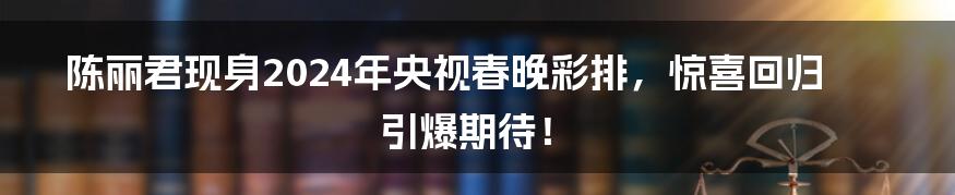 陈丽君现身2024年央视春晚彩排,惊喜回归引爆期待!