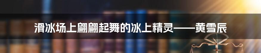 滑冰场上翩翩起舞的冰上精灵——黄雪辰