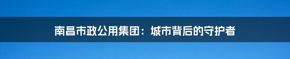 南昌市政公用集团:城市背后的守护者
