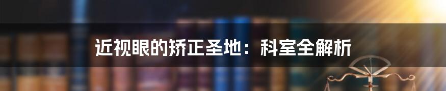 近视眼的矫正圣地：科室全解析