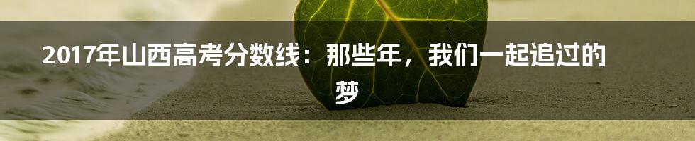 2017年山西高考分数线:那些年,我们一起追过的梦