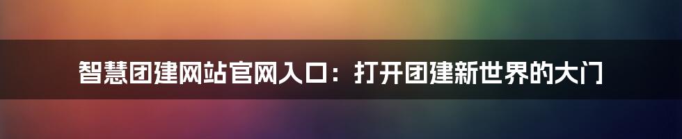 智慧团建网站官网入口：打开团建新世界的大门