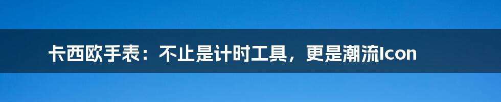卡西欧手表:不止是计时工具,更是潮流Icon