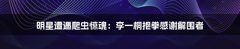 明星遭遇爬虫惊魂:李一桐抱拳感谢解围者
