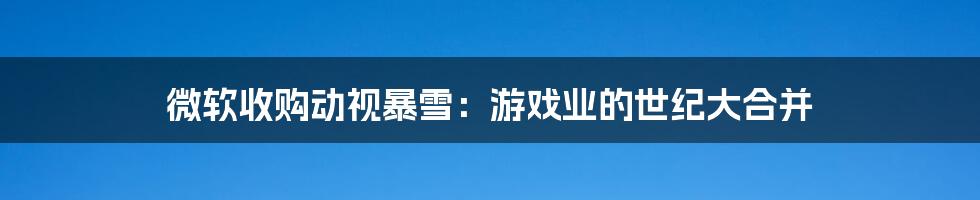 微软收购动视暴雪:游戏业的世纪大合并