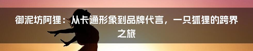 御泥坊阿狸:从卡通形象到品牌代言,一只狐狸的跨界之旅