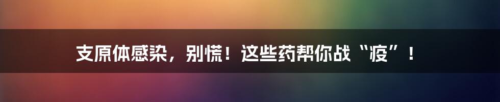 支原体感染，别慌！这些药帮你战“疫”！