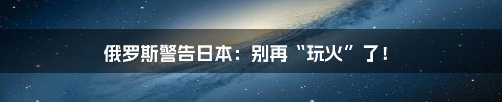 俄罗斯警告日本:别再“玩火”了!