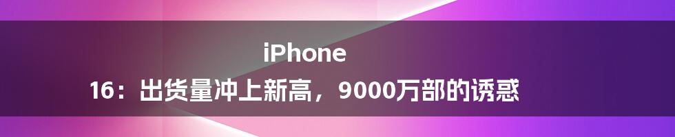 iPhone 16:出货量冲上新高,9000万部的诱惑