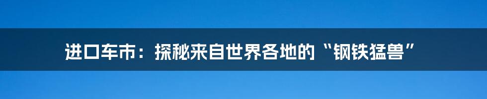 进口车市：探秘来自世界各地的“钢铁猛兽”