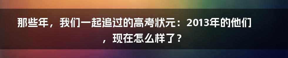那些年,我们一起追过的高考状元:2013年的他们,现在怎么样了?