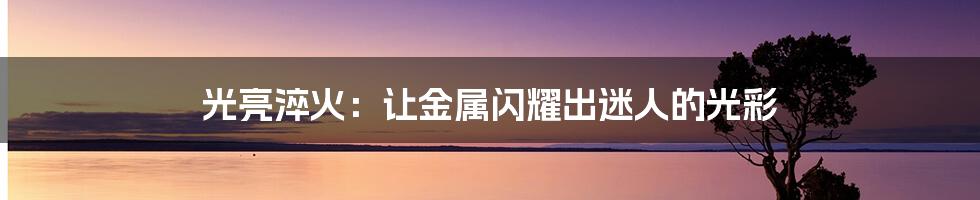 光亮淬火：让金属闪耀出迷人的光彩