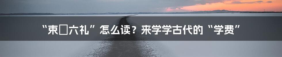 “束脩六礼”怎么读?来学学古代的“学费”