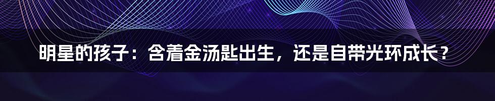 明星的孩子:含着金汤匙出生,还是自带光环成长?