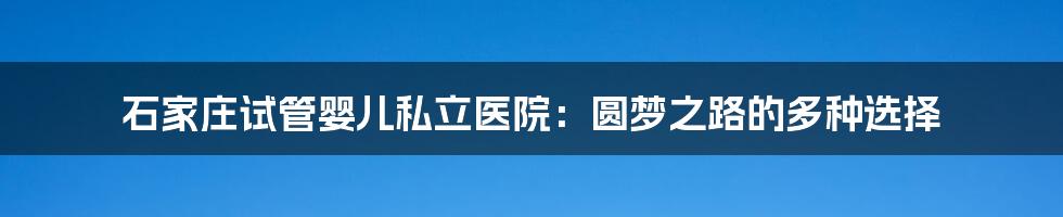 石家庄试管婴儿私立医院:圆梦之路的多种选择