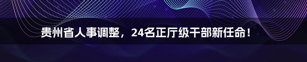贵州省人事调整,24名正厅级干部新任命!