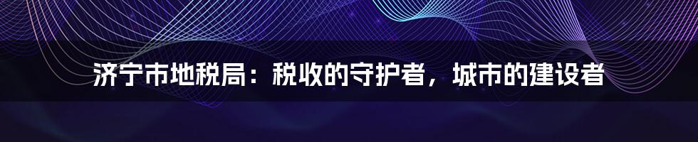 济宁市地税局:税收的守护者,城市的建设者
