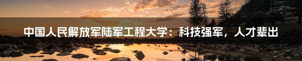 中国人民解放军陆军工程大学：科技强军，人才辈出