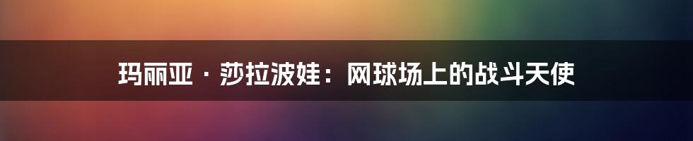 玛丽亚·莎拉波娃:网球场上的战斗天使