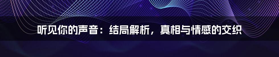 听见你的声音：结局解析，真相与情感的交织