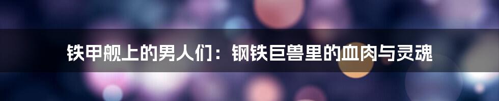铁甲舰上的男人们:钢铁巨兽里的血肉与灵魂