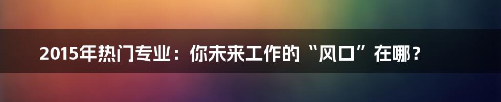 2015年热门专业:你未来工作的“风口”在哪?