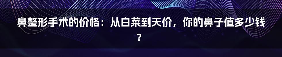 鼻整形手术的价格:从白菜到天价,你的鼻子值多少钱?