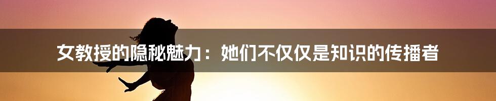 女教授的隐秘魅力：她们不仅仅是知识的传播者