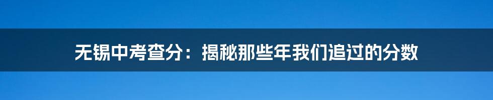 无锡中考查分:揭秘那些年我们追过的分数