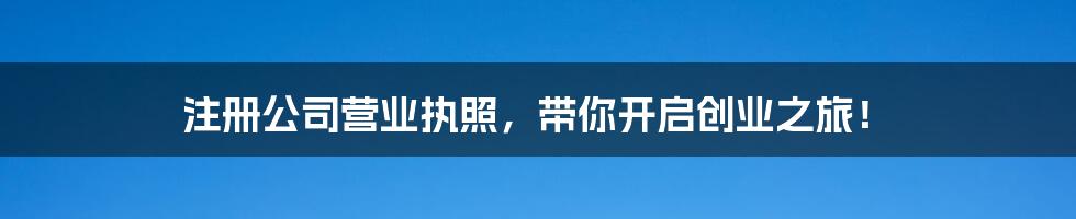 注册公司营业执照，带你开启创业之旅！