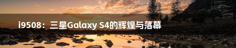 i9508:三星Galaxy S4的辉煌与落幕