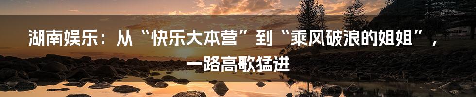 湖南娱乐:从“快乐大本营”到“乘风破浪的姐姐”,一路高歌猛进