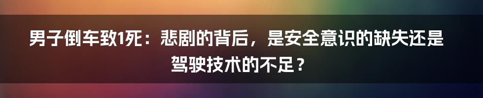 男子倒车致1死：悲剧的背后，是安全意识的缺失还是驾驶技术的不足？